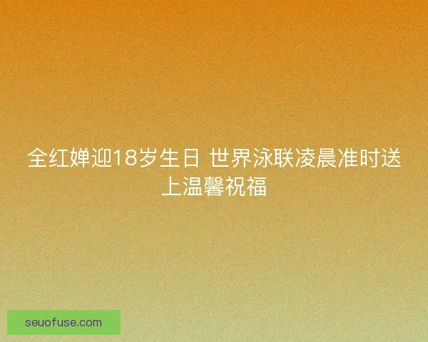 全红婵迎18岁生日 世界泳联凌晨准时送上温馨祝福