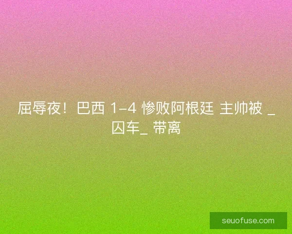 屈辱夜！巴西 1-4 惨败阿根廷 主帅被 _囚车_ 带离