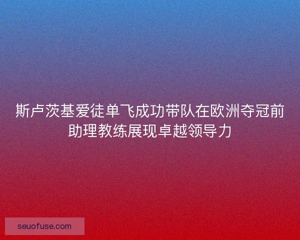 斯卢茨基爱徒单飞成功带队在欧洲夺冠前助理教练展现卓越领导力
