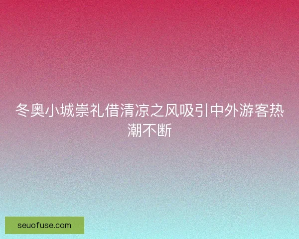 冬奥小城崇礼借清凉之风吸引中外游客热潮不断