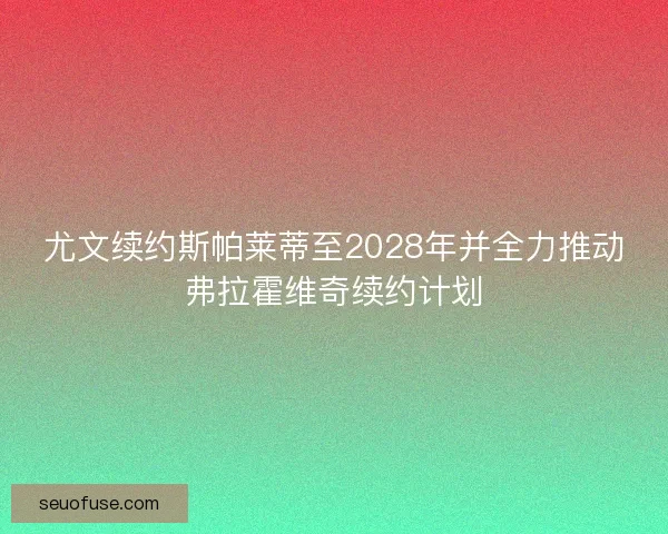 尤文续约斯帕莱蒂至2028年并全力推动弗拉霍维奇续约计划