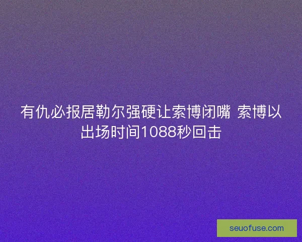 有仇必报居勒尔强硬让索博闭嘴 索博以出场时间1088秒回击
