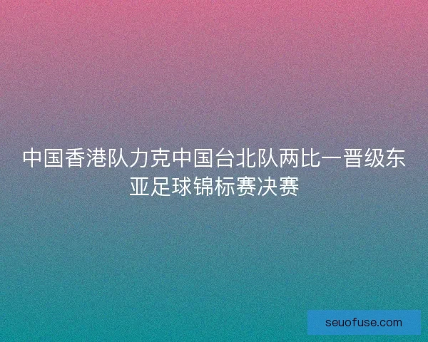中国香港队力克中国台北队两比一晋级东亚足球锦标赛决赛
