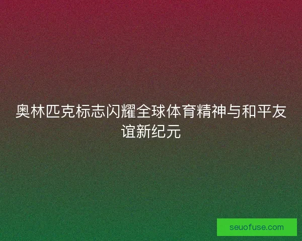奥林匹克标志闪耀全球体育精神与和平友谊新纪元
