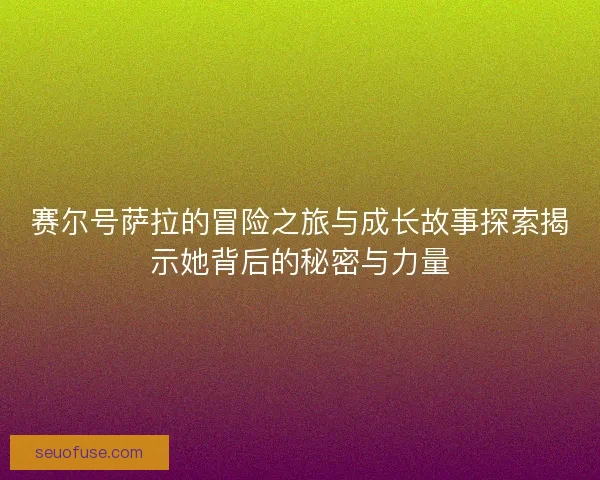 赛尔号萨拉的冒险之旅与成长故事探索揭示她背后的秘密与力量