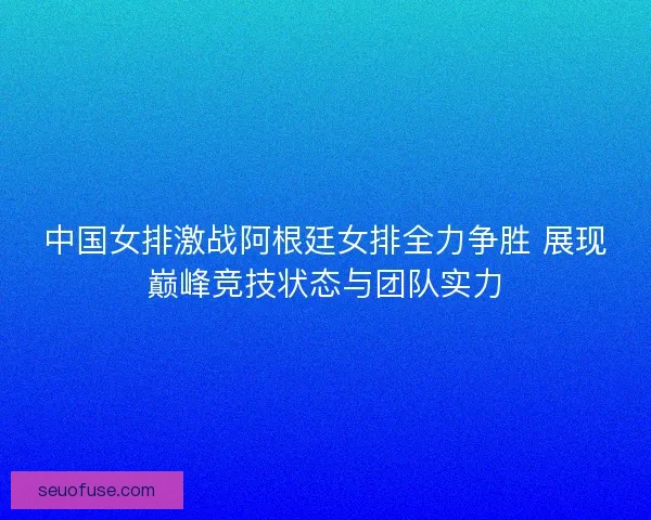 中国女排激战阿根廷女排全力争胜 展现巅峰竞技状态与团队实力