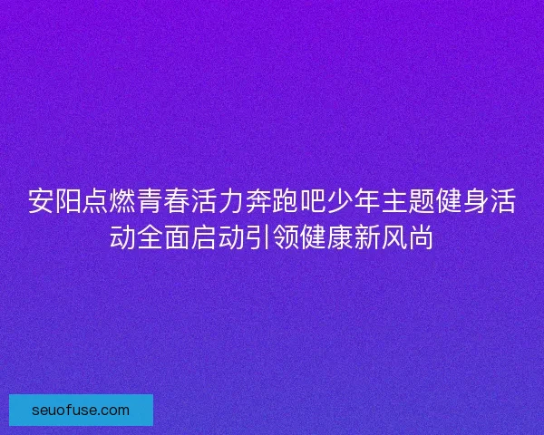 安阳点燃青春活力奔跑吧少年主题健身活动全面启动引领健康新风尚