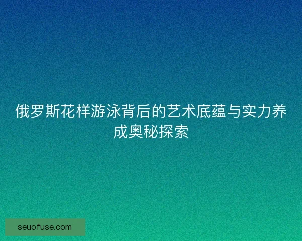 俄罗斯花样游泳背后的艺术底蕴与实力养成奥秘探索
