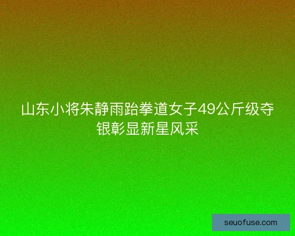 山东小将朱静雨跆拳道女子49公斤级夺银彰显新星风采