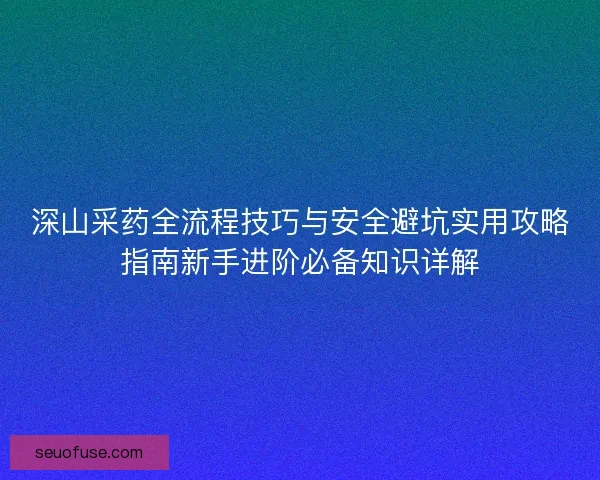 深山采药全流程技巧与安全避坑实用攻略指南新手进阶必备知识详解