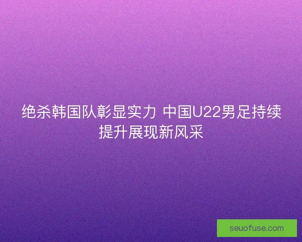 绝杀韩国队彰显实力 中国U22男足持续提升展现新风采