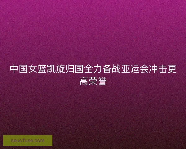 中国女篮凯旋归国全力备战亚运会冲击更高荣誉