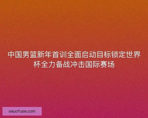 中国男篮新年首训全面启动目标锁定世界杯全力备战冲击国际赛场