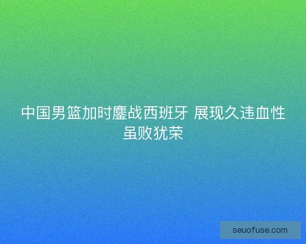 中国男篮加时鏖战西班牙 展现久违血性虽败犹荣 中国男篮加时鏖战西班牙 展现久违血性虽败犹荣