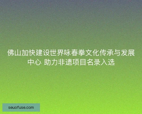 佛山加快建设世界咏春拳文化传承与发展中心 助力非遗项目名录入选 佛山加快建设世界咏春拳文化传承与发展中心 助力非遗项目名录入选