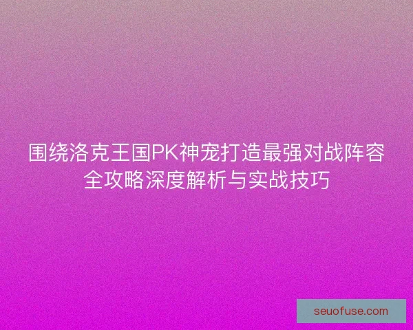 围绕洛克王国PK神宠打造最强对战阵容全攻略深度解析与实战技巧